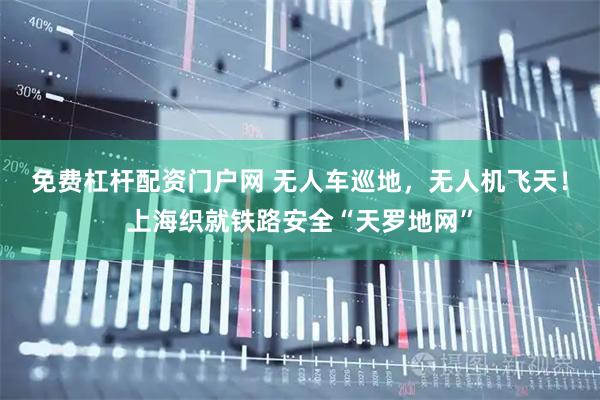 免费杠杆配资门户网 无人车巡地，无人机飞天！上海织就铁路安全“天罗地网”