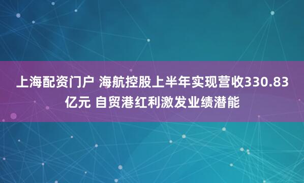 上海配资门户 海航控股上半年实现营收330.83亿元 自贸港红利激发业绩潜能