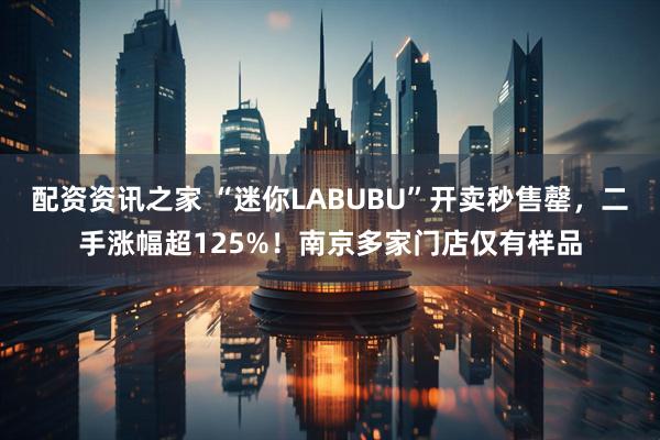 配资资讯之家 “迷你LABUBU”开卖秒售罄，二手涨幅超125%！南京多家门店仅有样品