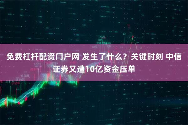 免费杠杆配资门户网 发生了什么？关键时刻 中信证券又遭10亿资金压单