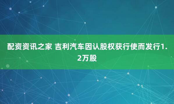 配资资讯之家 吉利汽车因认股权获行使而发行1.2万股