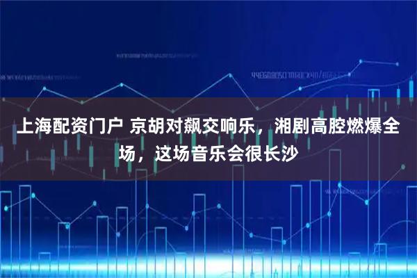 上海配资门户 京胡对飙交响乐，湘剧高腔燃爆全场，这场音乐会很长沙