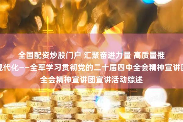 全国配资炒股门户 汇聚奋进力量 高质量推进国防和军队现代化——全军学习贯彻党的二十届四中全会精神宣讲团宣讲活动综述