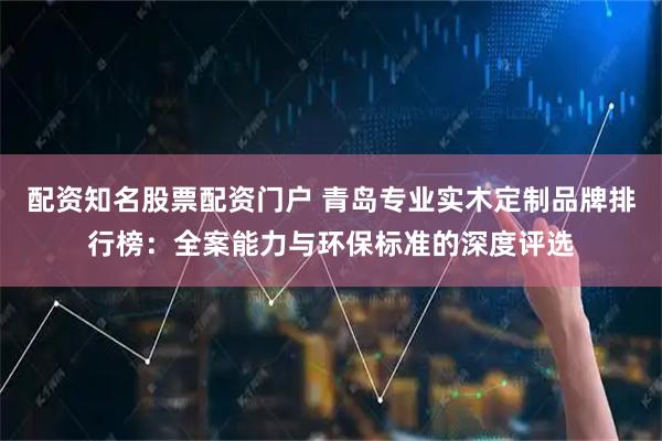 配资知名股票配资门户 青岛专业实木定制品牌排行榜：全案能力与环保标准的深度评选