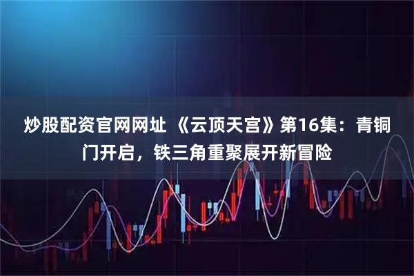 炒股配资官网网址 《云顶天宫》第16集：青铜门开启，铁三角重聚展开新冒险