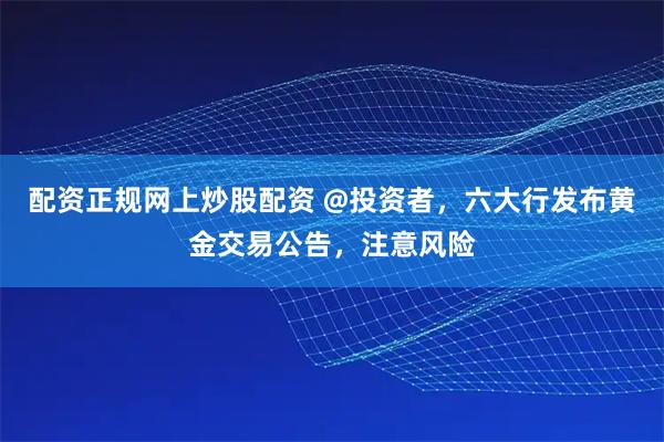 配资正规网上炒股配资 @投资者，六大行发布黄金交易公告，注意风险