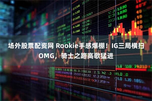场外股票配资网 Rookie手感爆棚！IG三局横扫OMG，骑士之路高歌猛进