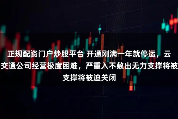 正规配资门户炒股平台 开通刚满一年就停运，云南轨道交通公司经营极度困难，严重入不敷出无力支撑将被迫关闭