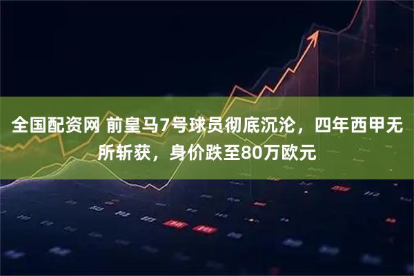 全国配资网 前皇马7号球员彻底沉沦，四年西甲无所斩获，身价跌至80万欧元