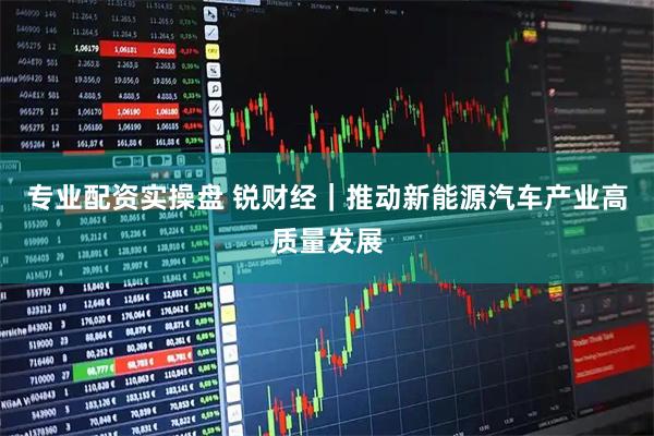 专业配资实操盘 锐财经｜推动新能源汽车产业高质量发展