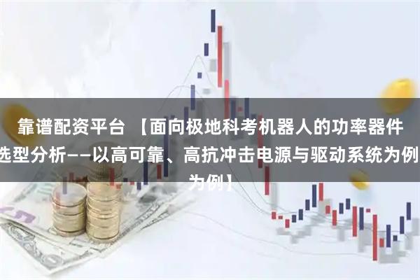 靠谱配资平台 【面向极地科考机器人的功率器件选型分析——以高可靠、高抗冲击电源与驱动系统为例】
