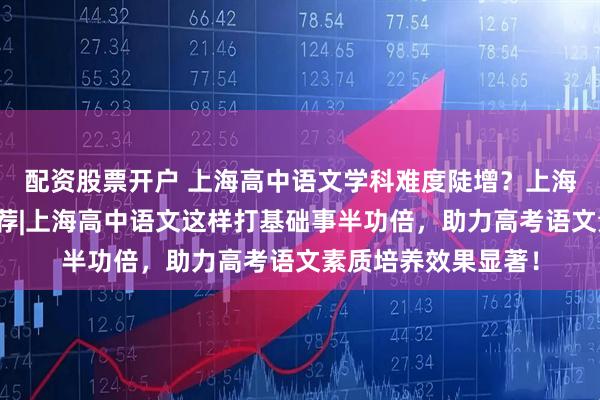配资股票开户 上海高中语文学科难度陡增？上海高一语文辅导班推荐|上海高中语文这样打基础事半功倍，助力高考语文素质培养效果显著！